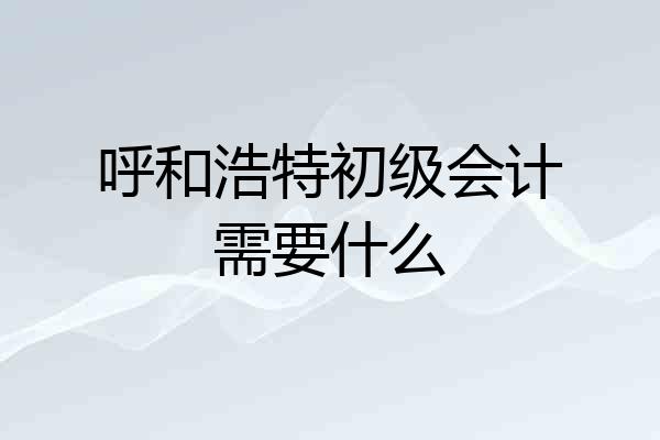 呼和浩特初级会计需要什么