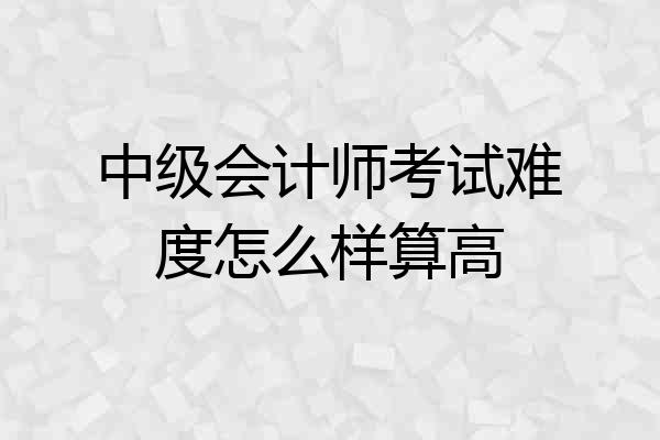 中级会计师考试难度怎么样算高