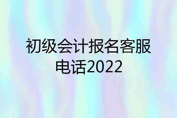 初级会计报名客服电话2022
