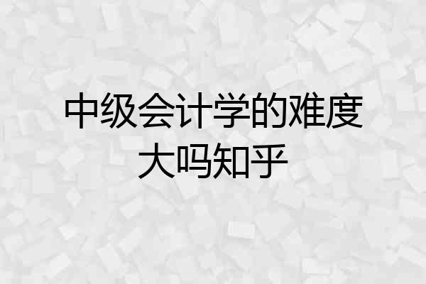 中级会计学的难度大吗知乎