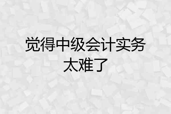 觉得中级会计实务太难了