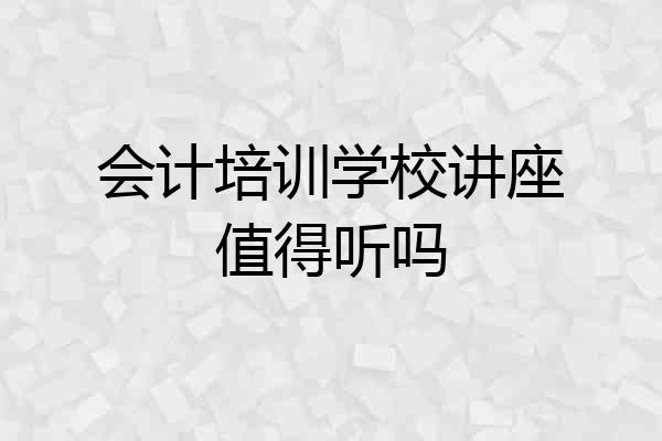 会计培训学校讲座值得听吗
