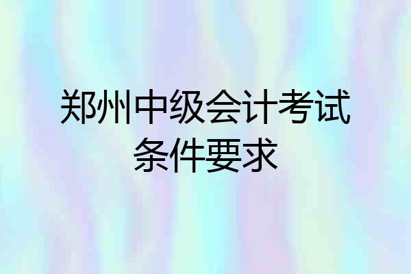 郑州中级会计考试条件要求