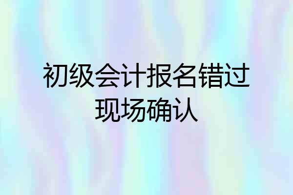 初级会计报名错过现场确认