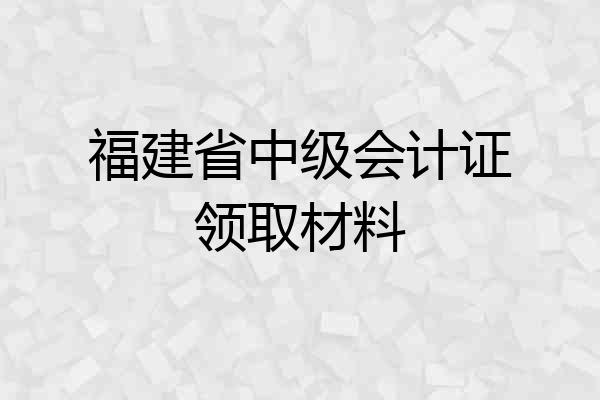 福建省中级会计证领取材料