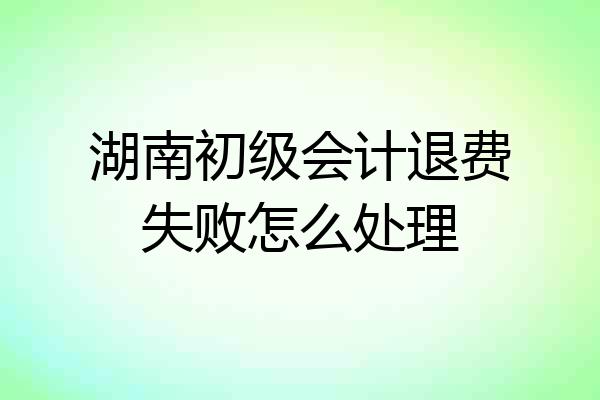 湖南初级会计退费失败怎么处理