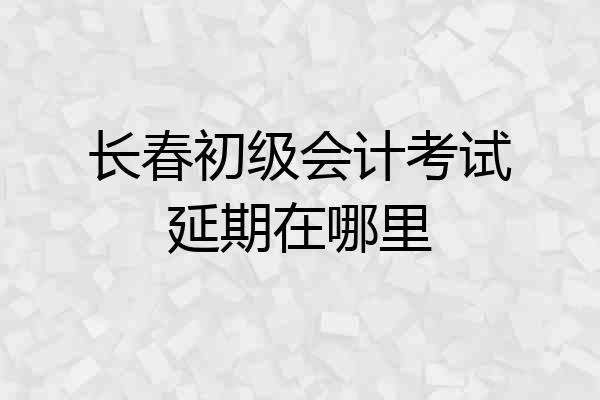 长春初级会计考试延期在哪里