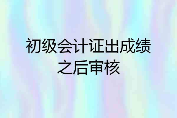 初级会计证出成绩之后审核