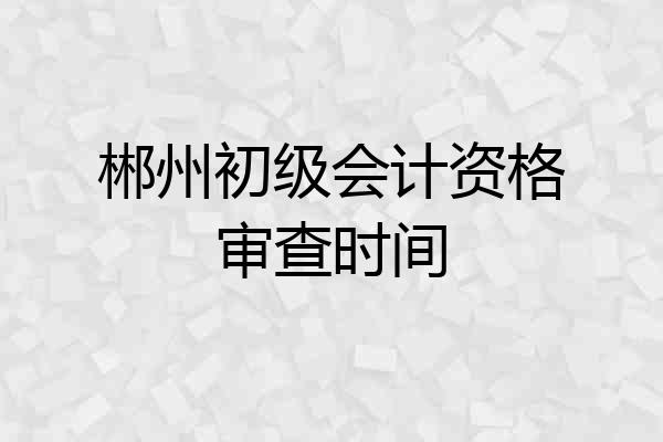 郴州初级会计资格审查时间