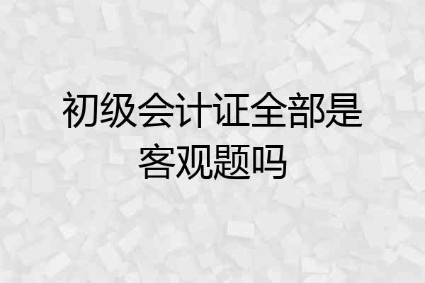 初级会计证全部是客观题吗