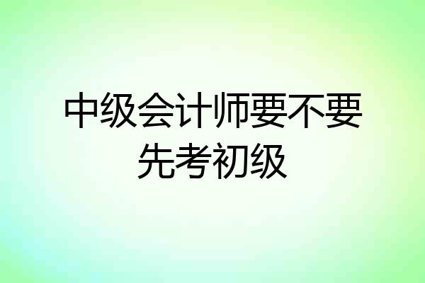 中级会计师要不要先考初级