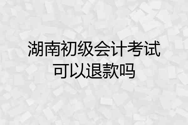 湖南初级会计考试可以退款吗