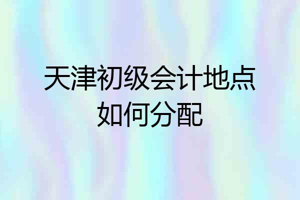 天津初级会计地点如何分配