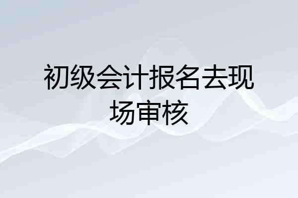 初级会计报名去现场审核