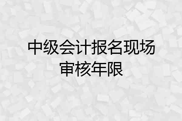 中级会计报名现场审核年限