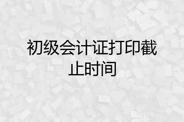 初级会计证打印截止时间