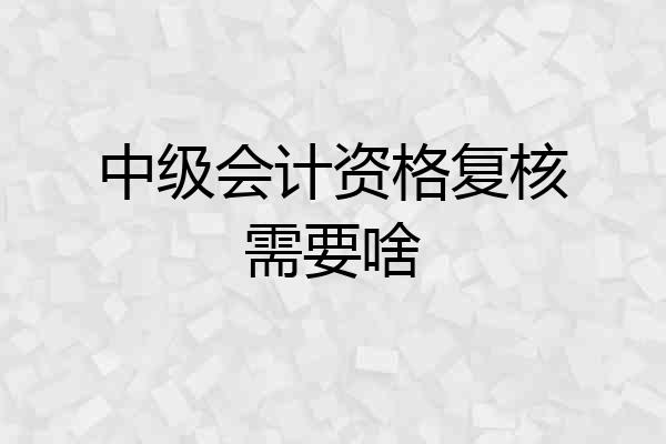 中级会计资格复核需要啥