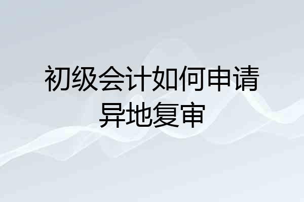 初级会计如何申请异地复审