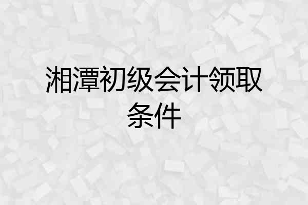 湘潭初级会计领取条件