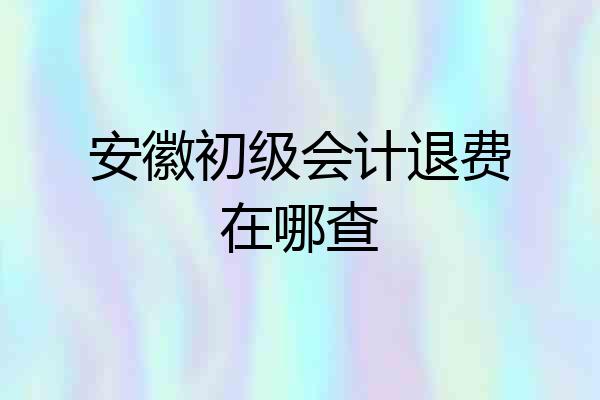 安徽初级会计退费在哪查