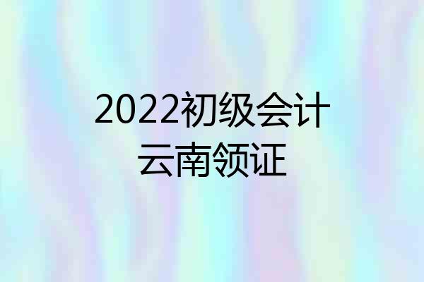 2022初级会计云南领证