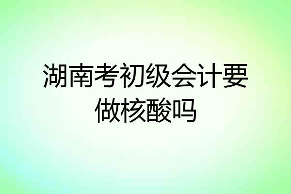 湖南考初级会计要做核酸吗