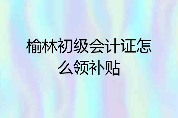 榆林初级会计证怎么领补贴