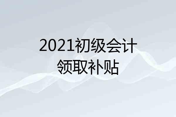 2021初级会计领取补贴