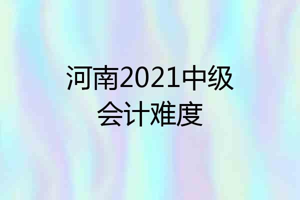 河南2021中级会计难度