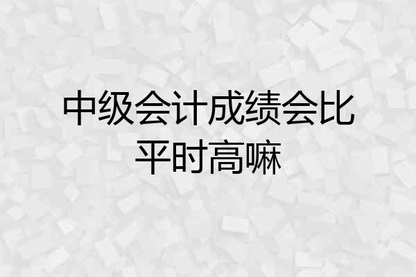 中级会计成绩会比平时高嘛