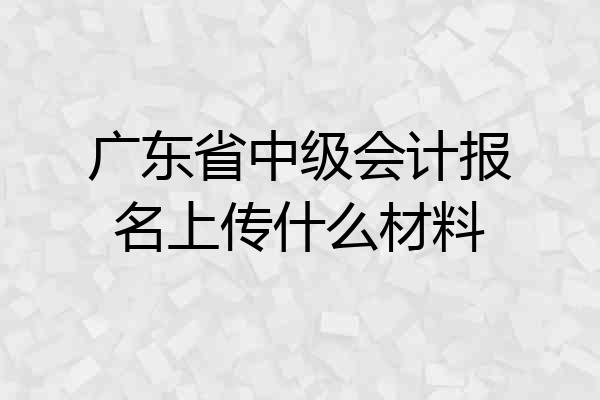 广东省中级会计报名上传什么材料