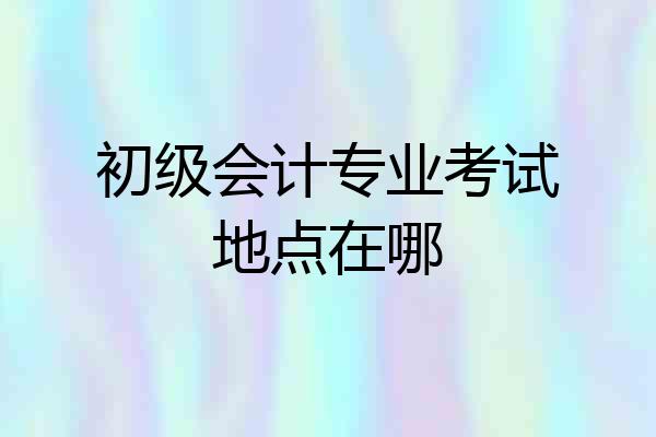初级会计专业考试地点在哪