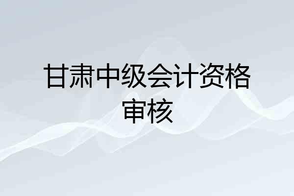 甘肃中级会计资格审核