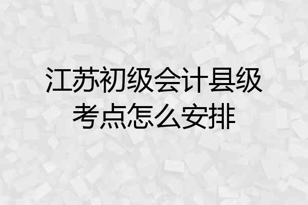 江苏初级会计县级考点怎么安排