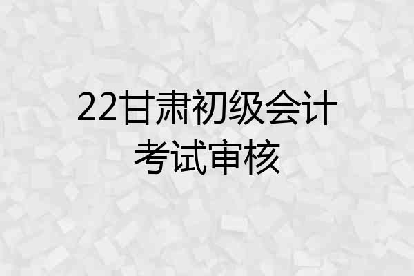 22甘肃初级会计考试审核
