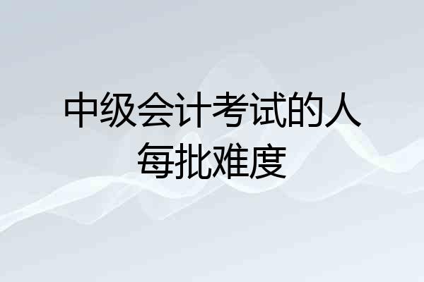 中级会计考试的人每批难度