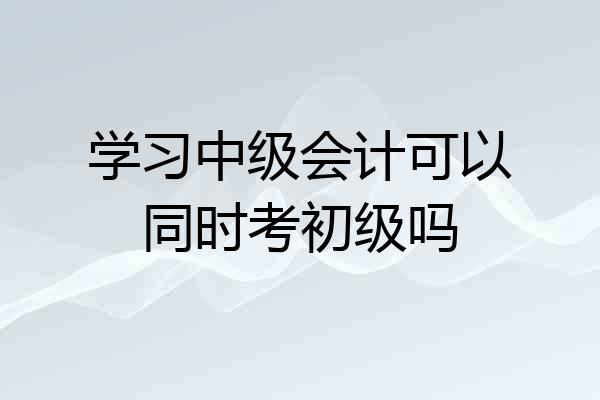 学习中级会计可以同时考初级吗