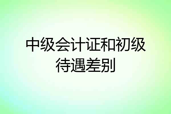 中级会计证和初级待遇差别