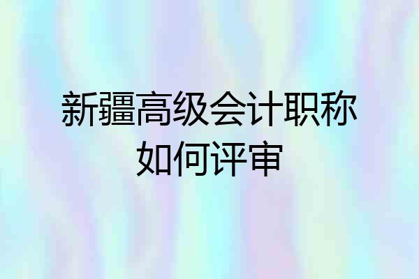 新疆高级会计职称如何评审