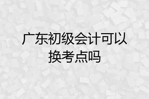 广东初级会计可以换考点吗
