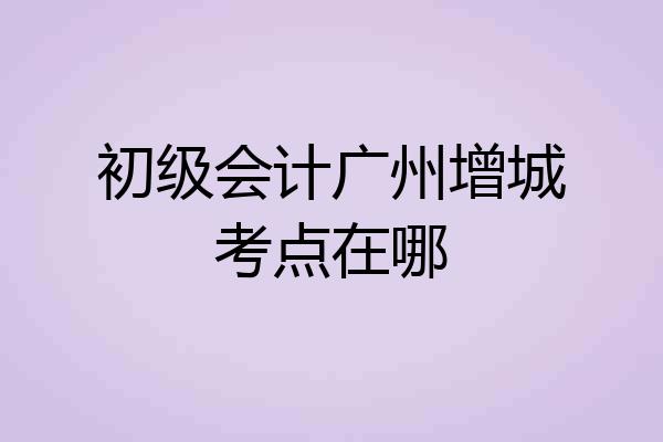 初级会计广州增城考点在哪