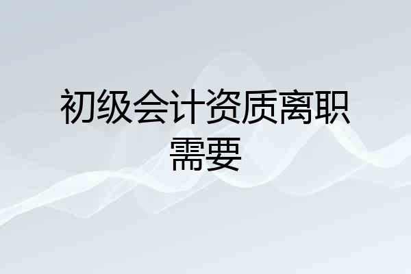 初级会计资质离职需要