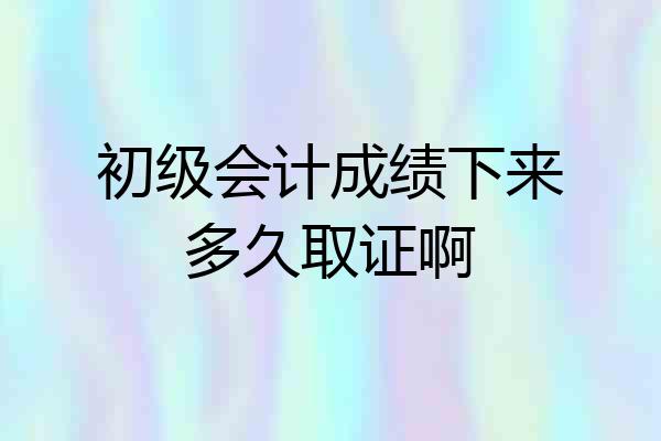 初级会计成绩下来多久取证啊