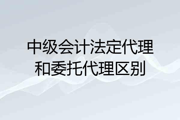 中级会计法定代理和委托代理区别