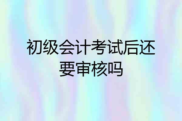 初级会计考试后还要审核吗