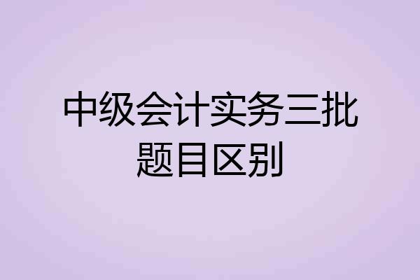 中级会计实务三批题目区别
