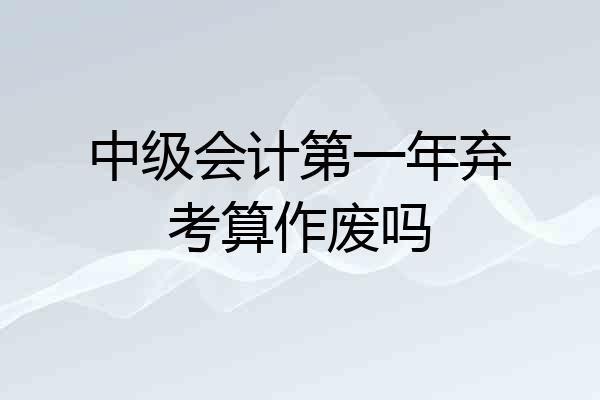 中级会计第一年弃考算作废吗