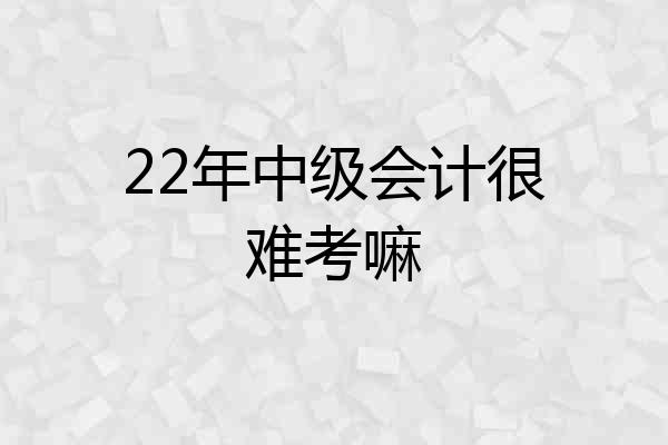 22年中级会计很难考嘛