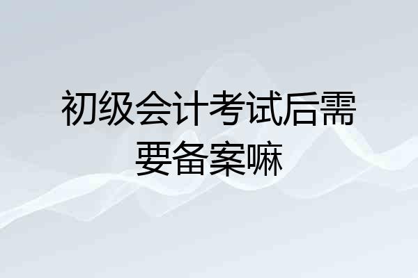 初级会计考试后需要备案嘛