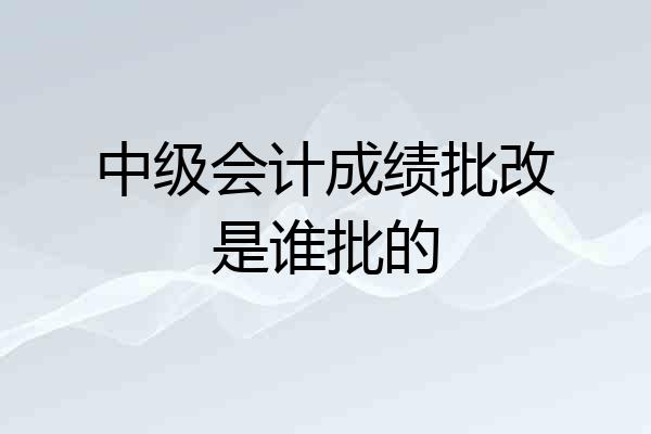 中级会计成绩批改是谁批的